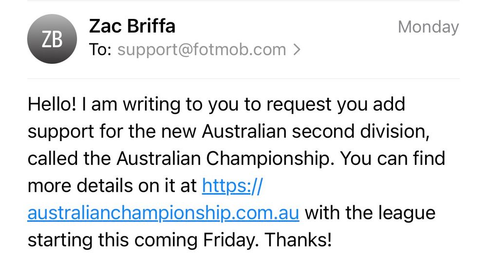 An email from me to Fotmob support. The email reads:

“Hello! I am writing to you to request you add support for the new Australian second division, called the Australian Championship. You can find more details on it at https://
australianchampionship.com.au with the league starting this coming Friday. Thanks!”
