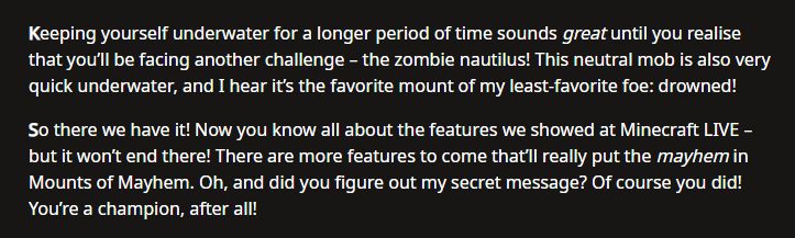 The last two papagraphs of the Minecraft Mounts of Mayhem article:

"Keeping yourself underwater for a longer period of time sounds great until you realise that you’ll be facing another challenge – the zombie nautilus! This neutral mob is also very quick underwater, and I hear it’s the favorite mount of my least-favorite foe: drowned!

So there we have it! Now you know all about the features we showed at Minecraft LIVE – but it won’t end there! There are more features to come that’ll really put the mayhem in Mounts of Mayhem. Oh, and did you figure out my secret message? Of course you did! You’re a champion, after all!"