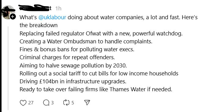 A screenshot from Threads, a user who has their picture and handle obscured for privacy reasons. The screenshot says the following

What’s 
@uklabour
 doing about water companies, a lot and fast. Here’s the breakdown
Replacing failed regulator Ofwat with a new, powerful watchdog.
Creating a Water Ombudsman to handle complaints.
Fines & bonus bans for polluting water execs.
Criminal charges for repeat offenders.
Aiming to halve sewage pollution by 2030.
Rolling out a social tariff to cut bills for low income households
Driving £104bn in infrastructure upgrades.
Ready to take over failing firms like Thames Water if needed.