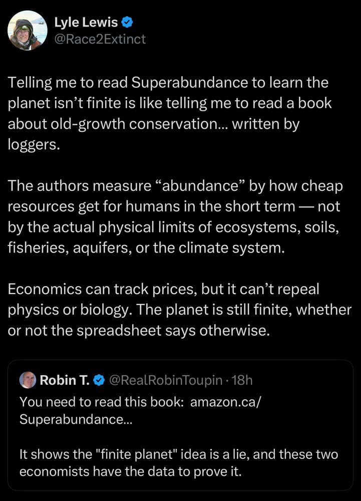 Lyle Lewis & @Race2Extinct
Telling me to read Superabundance to learn the planet isn't finite is like telling me to read a book about old-growth conservation... written by loggers.
The authors measure "abundance" by how cheap resources get for humans in the short term — not by the actual physical limits of ecosystems, soils, fisheries, aquifers, or the climate system.
Economics can track prices, but it can't repeal physics or biology. The planet is still finite, whether or not the spreadsheet says otherwise.
Robin T. &
@RealRobinToupin • 18h
You need to read this book: amazon.ca/
Superabundance...
It shows the "finite planet" idea is a lie, and these two economists have the data to prove it.