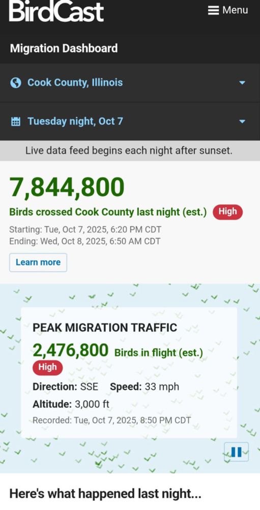 BirdCast
Migration Dashboard
= Menu
© Cook County, Illinois
"
* Tuesday night, Oct 7
Live data feed begins each night after sunset.
7,844,800
Birds crossed Cook County last night (est.)
High
Starting: Tue, Oct 7, 2025, 6:20 PM CDT
Ending: Wed, Oct 8, 2025, 6:50 AM CDT
Learn more
"
PEAK MIGRATION TRAFFIC
2,476,800 Birds in flight (est.)
High
Direction: SSE Speed: 33 mph
Altitude: 3,000 ft
Recorded: Tue, Oct 7, 2025, 8:50 PM CDT
Heres what happened last night...