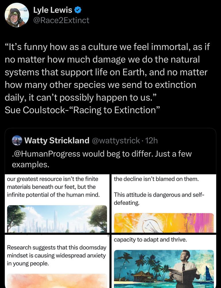 "It's funny how as a culture we feel immortal, as if no matter how much damage we do the natural systems that support life on Earth, and no matter how many other species we send to extinction daily, it can't possibly happen to us." Sue Coulstock-"Racing to Extinction"
Watty Strickland @wattystrick • 12h
•@HumanProgress would beg to differ.Just a few examples.
our greatest resource isn't the finite materials beneath our feet, but the infinite potential of the human mind.
the decline isn't blamed on them.
This attitude is dangerous and self-defeating.
capacity to adapt and thrive.
Research suggests that this doomsday mindset is causing widespread anxiety in young people.