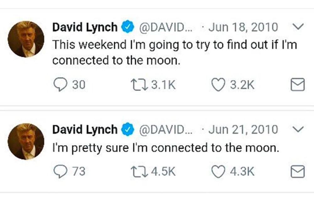 David Lynch on Twitter.

June 18, 2010: “This weekend I’m going to try to find out if I’m connected to the moon.”

June 21, 2010: “I’m pretty sure I’m connected to the moon.”