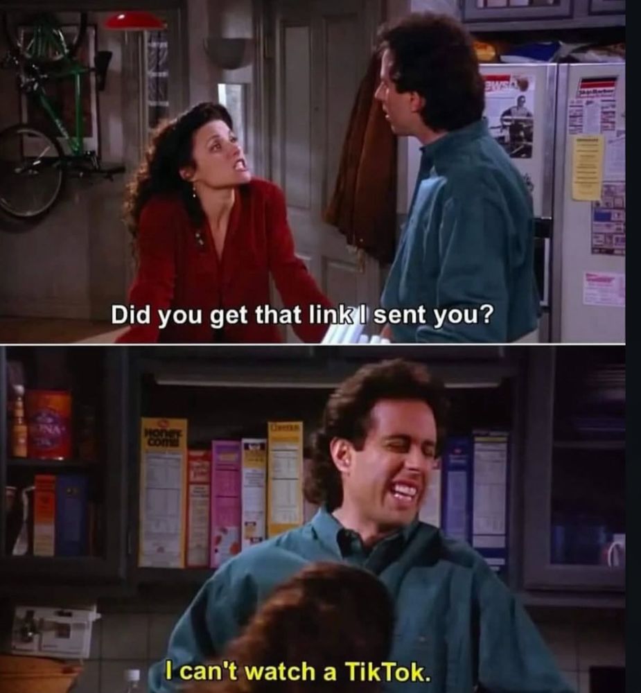 Seinfeld meme. 
Elaine: “Did you get that link I sent you?”
Jerry: “I can’t watch a TikTok.”
