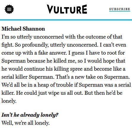 Vulture interview with Michael Shannon.

Michael Shannon: “I'm so utterly unconcerned with the outcome of that fight. So profoundly, utterly unconcerned. I can't even come up with a fake answer. I guess I have to root for Superman because he killed me, so I would hope that he would continue his killing spree and become like a serial killer Superman. That's a new take on Superman.
We'd all be in a heap of trouble if Superman was a serial killer. He could just wipe us all out. But then he'd be lonely.”

Interviewer: “Isn't he already lonely?”

Michael Shannon: “Well, we’re all lonely.”