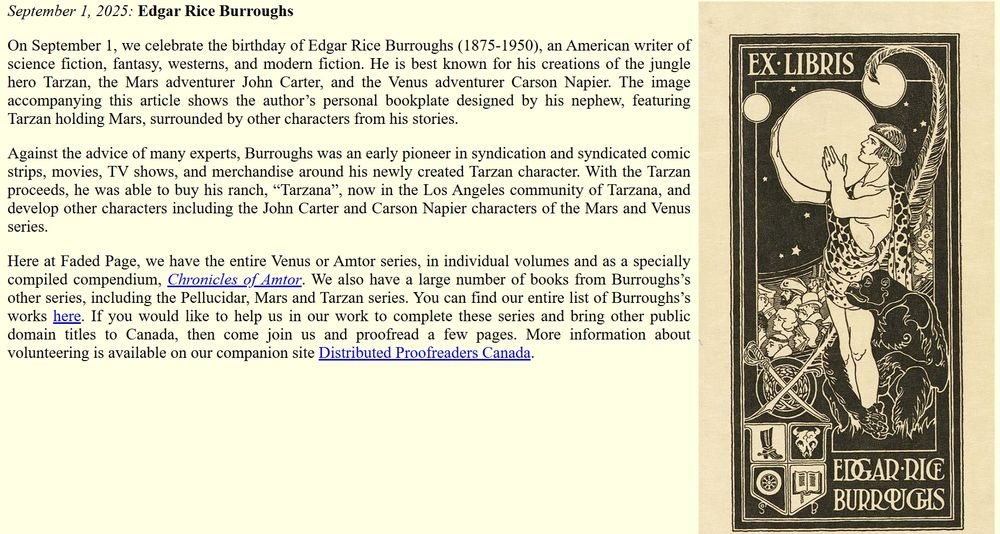 September 1, 2025: Edgar Rice Burroughs

On September 1, we celebrate the birthday of Edgar Rice Burroughs (1875-1950), an American writer of science fiction, fantasy, westerns, and modern fiction. He is best known for his creations of the jungle hero Tarzan, the Mars adventurer John Carter, and the Venus adventurer Carson Napier. The image accompanying this article shows the author’s personal bookplate designed by his nephew, featuring Tarzan holding Mars, surrounded by other characters from his stories.

Against the advice of many experts, Burroughs was an early pioneer in syndication and syndicated comic strips, movies, TV shows, and merchandise around his newly created Tarzan character. With the Tarzan proceeds, he was able to buy his ranch, “Tarzana”, now in the Los Angeles community of Tarzana, and develop other characters including the John Carter and Carson Napier characters of the Mars and Venus series.

Here at Faded Page, we have the entire Venus or Amtor series, in individual volumes and as a specially compiled compendium, Chronicles of Amtor. We also have a large number of books from Burroughs’s other series, including the Pellucidar, Mars and Tarzan series. You can find our entire list of Burroughs’s works here. If you would like to help us in our work to complete these series and bring other public domain titles to Canada, then come join us and proofread a few pages. More information about volunteering is available on our companion site Distributed Proofreaders Canada.
