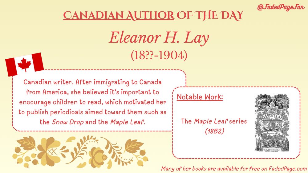 Canadian Author of the Day:
Eleanor H. Lay (18??-1904)
Description: Canadian writer. After immigrating to Canada from America, she believed it’s important to encourage children to read, which motivated her to publish periodicals aimed toward them such as the Snow Drop and the Maple Leaf.
Notable Work: The Maple Leaf series (1852)
Many of her books are available for free on FadedPage.com
@FadedPageFan