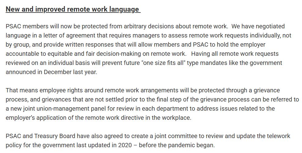 New and improved remote work language 
PSAC members will now be protected from arbitrary decisions about remote work.  We have negotiated language in a letter of agreement that requires managers to assess remote work requests individually, not by group, and provide written responses that will allow members and PSAC to hold the employer accountable to equitable and fair decision-making on remote work.   Having all remote work requests reviewed on an individual basis will prevent future "one size fits all" type mandates like the government announced in December last year. 
 
That means employee rights around remote work arrangements will be protected through a grievance process, and grievances that are not settled prior to the final step of the grievance process can be referred to a new joint union-management panel for review in each department to address issues related to the employer’s application of the remote work directive in the workplace. 
 
PSAC and Treasury Board have also agreed to create a joint committee to review and update the telework policy for the government last updated in 2020 – before the pandemic began.
