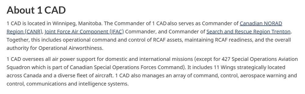 About 1 CAD
1 CAD is located in Winnipeg, Manitoba. The Commander of 1 CAD also serves as Commander of Canadian NORAD Region (CANR), Joint Force Air Component (JFAC) Commander, and Commander of Search and Rescue Region Trenton. Together, this includes operational command and control of RCAF assets, maintaining RCAF readiness, and the overall authority for Operational Airworthiness.

1 CAD oversees all air power support for domestic and international missions (except for 427 Special Operations Aviation Squadron which is part of Canadian Special Operations Forces Command). It includes 11 Wings strategically located across Canada and a diverse fleet of aircraft. 1 CAD also manages an array of command, control, aerospace warning and control, communications and intelligence systems.