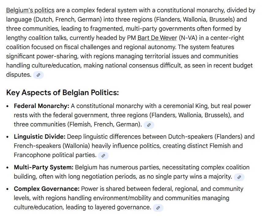 Belgium's politics are a complex federal system with a constitutional monarchy, divided by language (Dutch, French, German) into three regions (Flanders, Wallonia, Brussels) and three communities, leading to fragmented, multi-party governments often formed by lengthy coalition talks, currently headed by PM Bart De Wever (N-VA) in a center-right coalition focused on fiscal challenges and regional autonomy. The system features significant power-sharing, with regions managing territorial issues and communities handling culture/education, making national consensus difficult, as seen in recent budget disputes. 
Key Aspects of Belgian Politics:
Federal Monarchy: A constitutional monarchy with a ceremonial King, but real power rests with the federal government, three regions (Flanders, Wallonia, Brussels), and three communities (Flemish, French, German). 
Linguistic Divide: Deep linguistic differences between Dutch-speakers (Flanders) and French-speakers (Wallonia) heavily influence politics, creating distinct Flemish and Francophone political parties. 
Multi-Party System: Belgium has numerous parties, necessitating complex coalition building, often with long negotiation periods, as no single party wins a majority. 
Complex Governance: Power is shared between federal, regional, and community levels, with regions handling environment/mobility and communities managing culture/education, leading to layered governance. 
