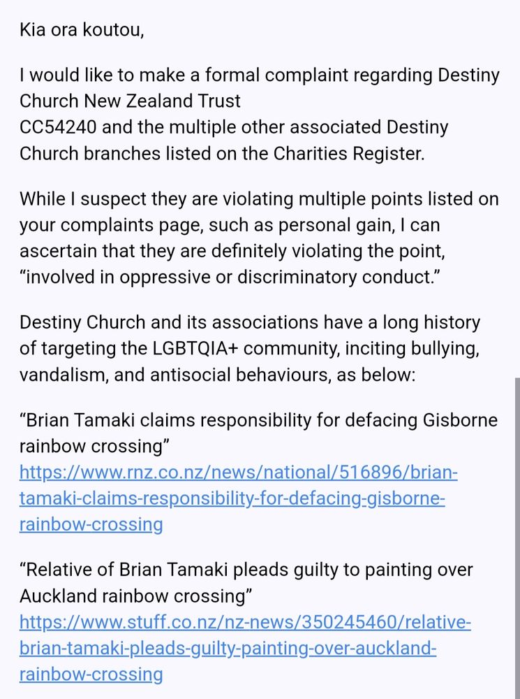 First half of an email sent to the NZ Department of Internal Affairs, reading:

Kia ora koutou,

I would like to make a formal complaint regarding Destiny Church New Zealand Trust
CC54240 and the multiple other associated Destiny Church branches listed on the Charities Register.

While I suspect they are violating multiple points listed on your complaints page, such as personal gain, I can ascertain that they are definitely violating the point, “involved in oppressive or discriminatory conduct.”

Destiny Church and its associations have a long history of targeting the LGBTQIA+ community, inciting bullying, vandalism, and antisocial behaviours, as below:

“Brian Tamaki claims responsibility for defacing Gisborne rainbow crossing”
https://www.rnz.co.nz/news/national/516896/brian-tamaki-claims-responsibility-for-defacing-gisborne-rainbow-crossing

“Relative of Brian Tamaki pleads guilty to painting over Auckland rainbow crossing”
https://www.stuff.co.nz/nz-news/350245460/relative-brian-tamaki-pleads-guilty-painting-over-auckland-rainbow-crossing
