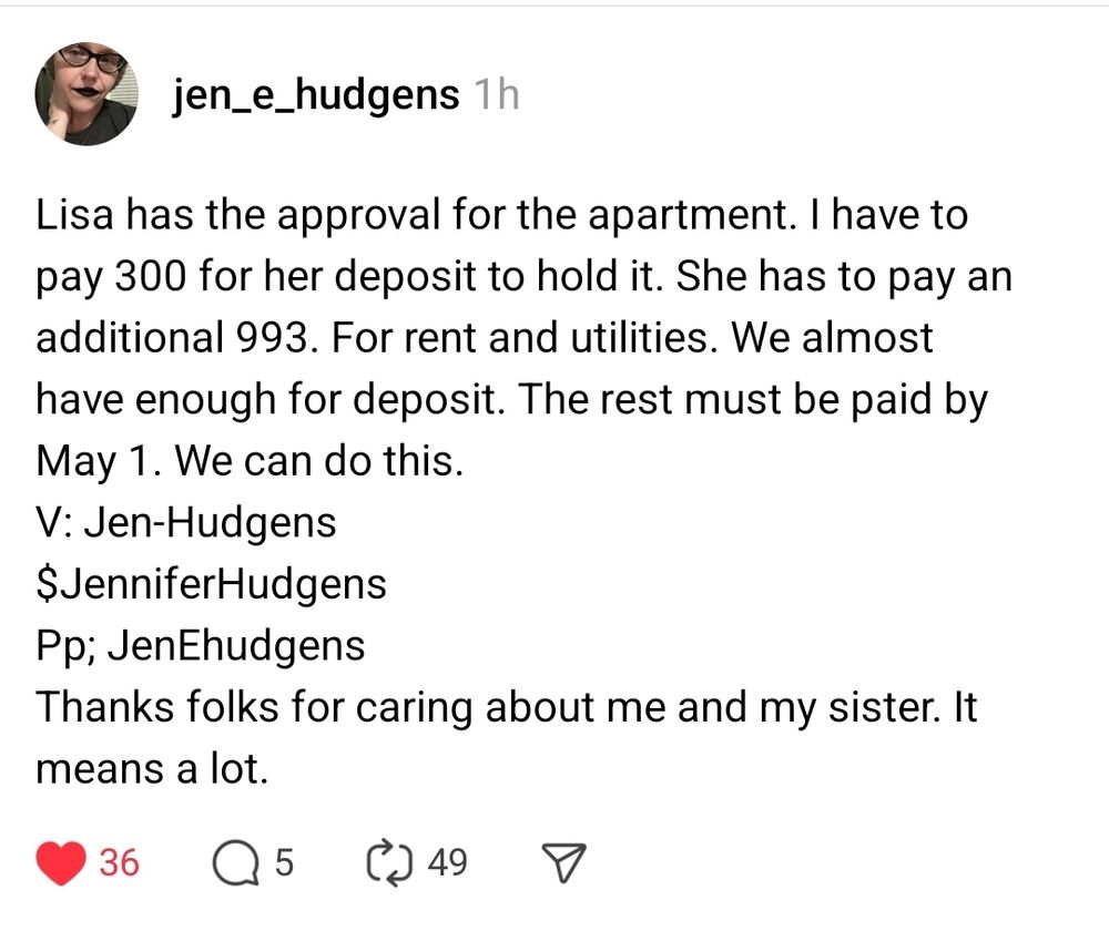 Thread from @jen_e_hudgens on Threads app

"Lisa has the approval for the apartment. I have to pay 300 for her deposit to hold it. She has to pay an additional 993. For rent and utilities. We almost have enough for deposit. The rest must be paid by May 1. We can do this.
V: Jen-Hudgens
$JenniferHudgens
Pp; JenEhudgens 
Thanks folks for caring about me and my sister. It means a lot."