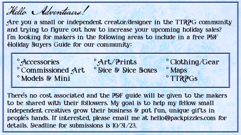 A call for submissions:
Are you a small or independent creator/designer int he TTRPG community and trying to figure out how to increase your holiday sales? I'm looking for makers in the following areas to include in a free PDF Holiday Buyer's Guide for our community:

°Accessories   °Art/Prints   °Clothing/Gear   °Commissioned Art   °Dice & Dice Boxes   °Maps   °Models & Minis   °TTRPGs

There's no cost associated and the PDF guide will be given to the makers to be shared with their followers. My goal is to help my fellow small independent creatives grow their business and put fun, unique gifts in people's hands. If interested, please email me at hello@packpizzles.com for details. Deadline for submissions is 10/31/23