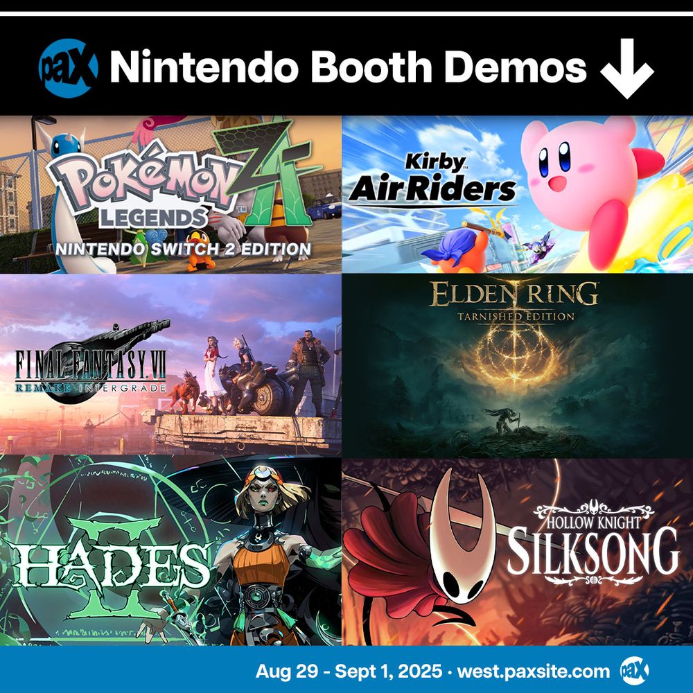 Nintendo Booth Demos:
Kirby Air Riders
Pokemon Legends: Z-A – Nintendo Switch 2 Edition
Hollow Knight: Silksong
Borderlands 4
Elden Ring Tarnished Edition
Final Fantasy 7 Remake Intergrade
Hades 2
Aug 29 - Sept 1, 2025
west.paxsite.com