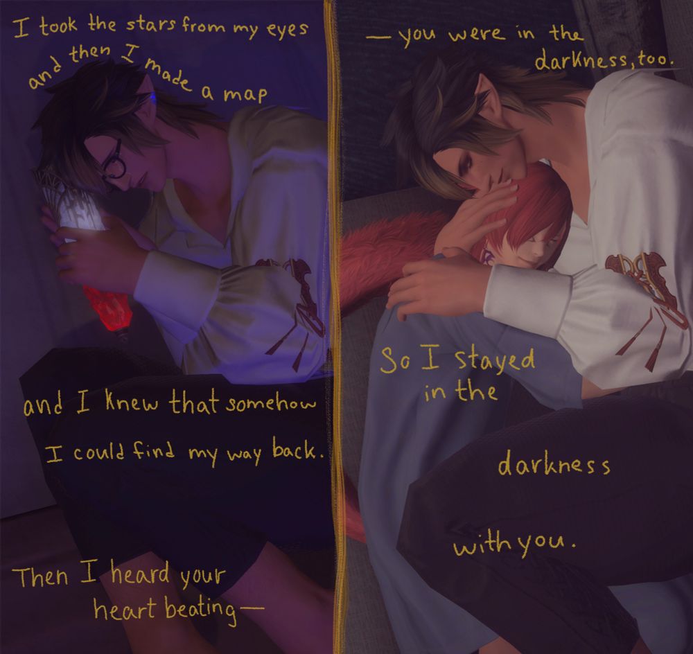 Two screenshots side-by-side. The first one is Aedric, my elezen WoL, clutching the glowing soul vessel from Shadowbringers patch 5.3, containing the essence of the Crystal Exarch's soul and memories. Aedric is crying alone in bed in the Pendants. In the second image, Aedric is lying in much the same position as the previous screenshot, except this time he is holding G'raha in his arms. G'raha is dressed in an oversized blue pajama shirt (it's Aedric's) while he's snuggled against the elezen's chest. Over the entire piece, song lyrics are written that read: "I took the stars from my eyes and then I made a map, and I knew that somehow I could find my way back. Then I heard your heart beating - you were in the darkness, too. So I stayed in the darkness with you."