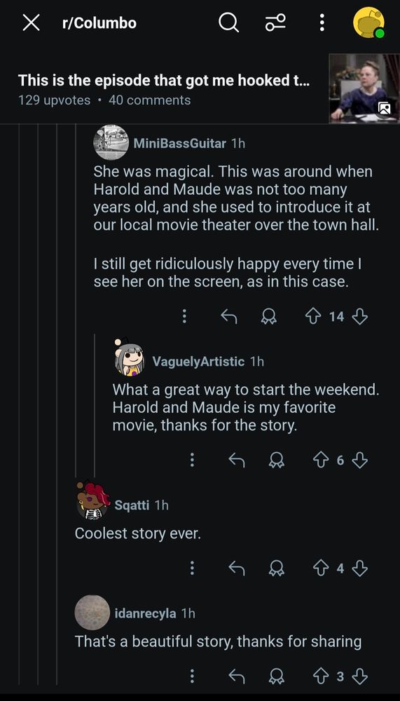 
X r/Columbo
id
This is the episode that got me hooked t... 129 upvotes. 40 comments
MiniBass Guitar 1h
She was magical. This was around when Harold and Maude was not too many years old, and she used to introduce it at our local movie theater over the town hall.
I still get ridiculously happy every time I see her on the screen, as in this case.
VaguelyArtistic 1h
14
What a great way to start the weekend. Harold and Maude is my favorite
movie, thanks for the story.
Sqatti 1h
6
Coolest story ever.
4
idanrecyla 1h
That's a beautiful story, thanks for sharing
зд