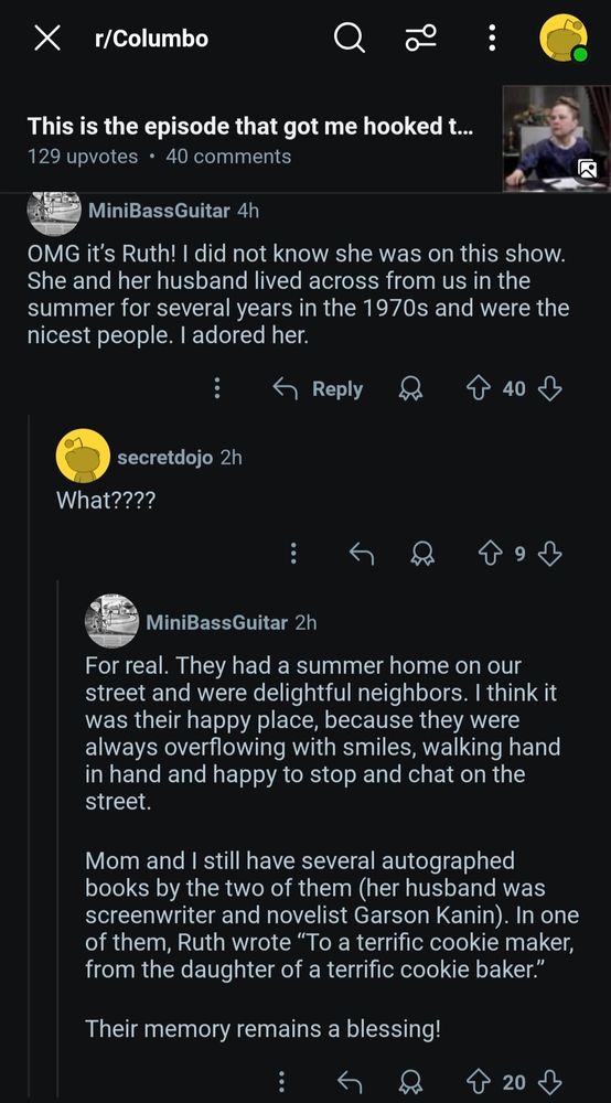 
Х
X r/Columbo
a
96
This is the episode that got me hooked t... 129 upvotes⚫ 40 comments
MiniBass Guitar 4h
OMG it's Ruth! I did not know she was on this show. She and her husband lived across from us in the summer for several years in the 1970s and were the nicest people. I adored her.
← Reply
secretdojo 2h
What????
40
MiniBass Guitar 2h
For real. They had a summer home on our street and were delightful neighbors. I think it was their happy place, because they were always overflowing with smiles, walking hand in hand and happy to stop and chat on the street.
Mom and I still have several autographed books by the two of them (her husband was screenwriter and novelist Garson Kanin). In one of them, Ruth wrote "To a terrific cookie maker, from the daughter of a terrific cookie baker."
Their memory remains a blessing!
20