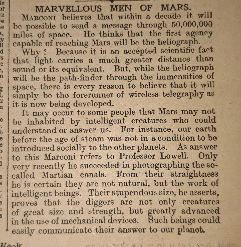 MARVELLOUS MEN OF MARS. MARCONI believes that within a decade it will be possible to send a message through 50,000,000 He thinks that the first agency
miles of space.
capable of reaching Mars will be the heliograph. Why? Because it is an accepted scientific fact that light carries a much greater distance than sound or its equivalent. But, while the heliograph will be the path-finder through the immensities of space, there is every reason to believe that it will simply be the forerunner of wireless telegraphy as H it is now being developed.

It may occur to some people that Mars may not e be inhabited by intelligent creatures who could understand or answer us. For instance, our earth e before the age of steam was not in a condition to be introduced socially to the other planets. As answer to this Marconi refers to Professor Lowell. Only very recently he succeeded in photographing the so- called Martian canals. From their straightness S he is certain they are not natural, but the work of intelligent beings. Their stupendous size, he asserts, proves that the diggers are not only creatures of great size and strength, but greatly advanced in the use of mechanical devices. Such beings could easily communicate their answer to our planet.
9
Week