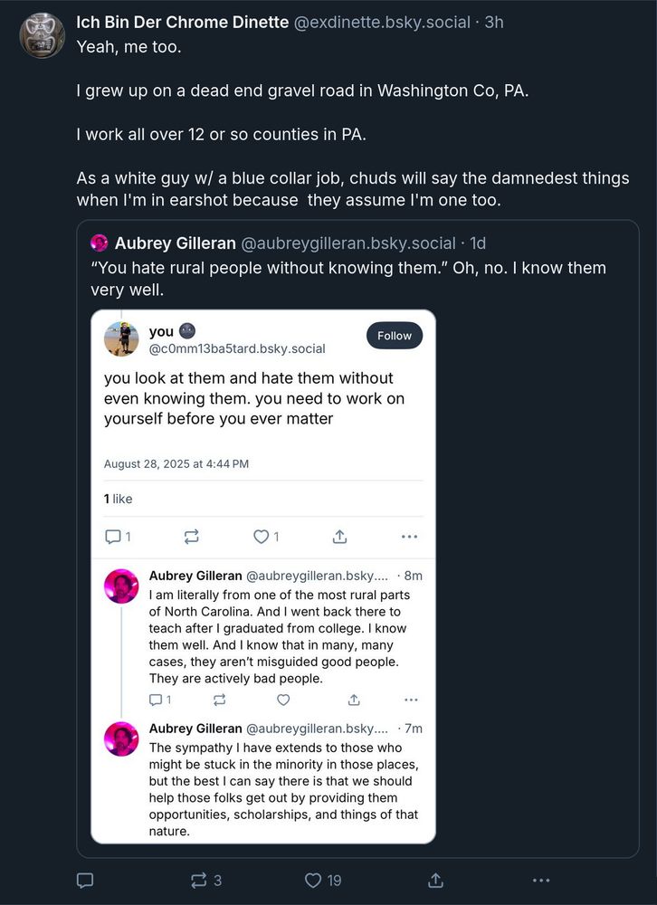 [I used an online OCR tool to pull the text from a screenshot and edited it for formatting and errors, sorry if I missed any] Ich Bin Der Chrome Dinette @exdinette.bsky.social • 3h Yeah, me too. I grew up on a dead end gravel road in Washington Co, PA. I work all over 12 or so counties in PA. As a white guy w/ a blue collar job, chuds will say the damnedest things when I'm in earshot because they assume I'm one too. Aubrey Gilleran @aubreygilleran.bsky.social • 1d 
