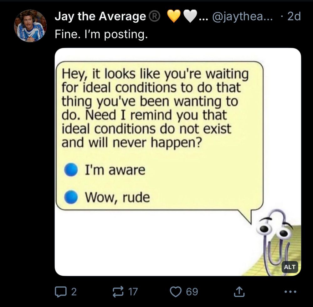 A pic of a screenshot from Bluesky with Clippy the paper clip assistant in the corner and a dialogue bubble with the words “Hey, it looks like you’re waiting for ideal conditions to do that thing you’ve been wanting to do. Need I remind you that ideal conditions do not exist and will never happen?” Followed by two radio buttons with the options “I’m aware” and “Wow, rude”. 
