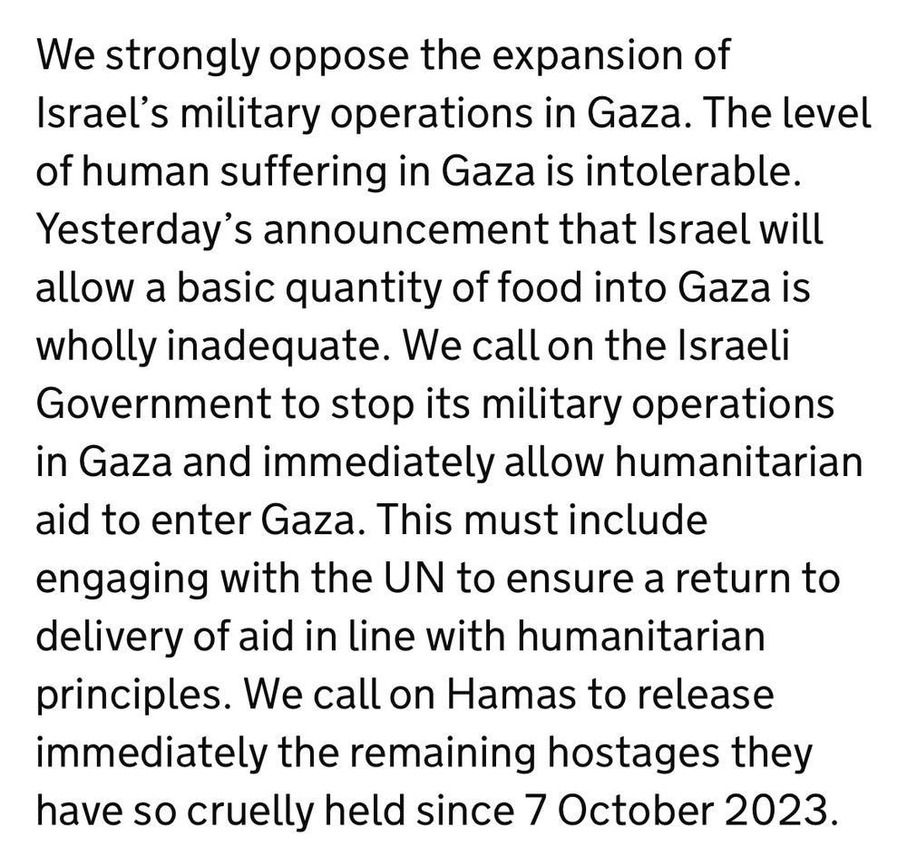 We strongly oppose the expansion of Israel’s military operations in Gaza. The level of human suffering in Gaza is intolerable. Yesterday’s announcement that Israel will allow a basic quantity of food into Gaza is wholly inadequate. We call on the Israeli Government to stop its military operations in Gaza and immediately allow humanitarian aid to enter Gaza. This must include engaging with the UN to ensure a return to delivery of aid in line with humanitarian principles. We call on Hamas to release immediately the remaining hostages they have so cruelly held since 7 October 2023.