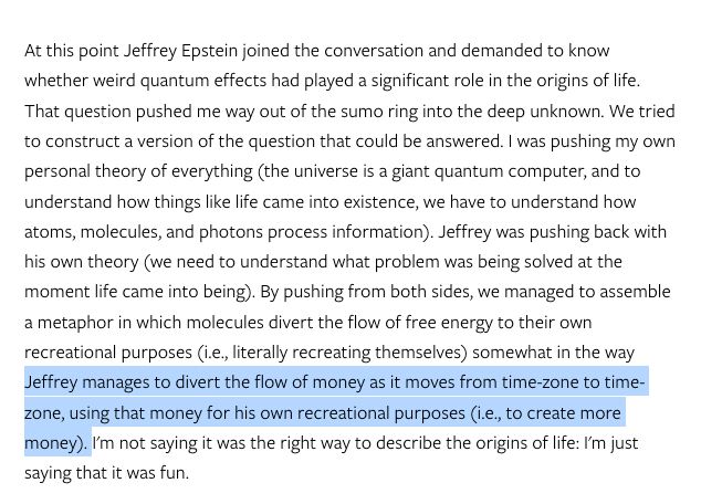 Screenshot of text from edge.org, on a page about their 2004 "Billionaires Dinner" 

"At this point Jeffrey Epstein joined the conversation and demanded to know whether weird quantum effects had played a significant role in the origins of life. That question pushed me way out of the sumo ring into the deep unknown. We tried to construct a version of the question that could be answered. I was pushing my own personal theory of everything (the universe is a giant quantum computer, and to understand how things like life came into existence, we have to understand how atoms, molecules, and photons process information). Jeffrey was pushing back with his own theory (we need to understand what problem was being solved at the moment life came into being). By pushing from both sides, we managed to assemble a metaphor in which molecules divert the flow of free energy to their own recreational purposes (i.e., literally recreating themselves) somewhat in the way Jeffrey manages to divert the flow of money as it moves from time-zone to timezone, using that money for his own recreational purposes (i.e., to create more money). I'm not saying it was the right way to describe the origins of life: I'm just saying that it was fun."

https://www.edge.org/event/the-edge-billionaires-dinner-2004