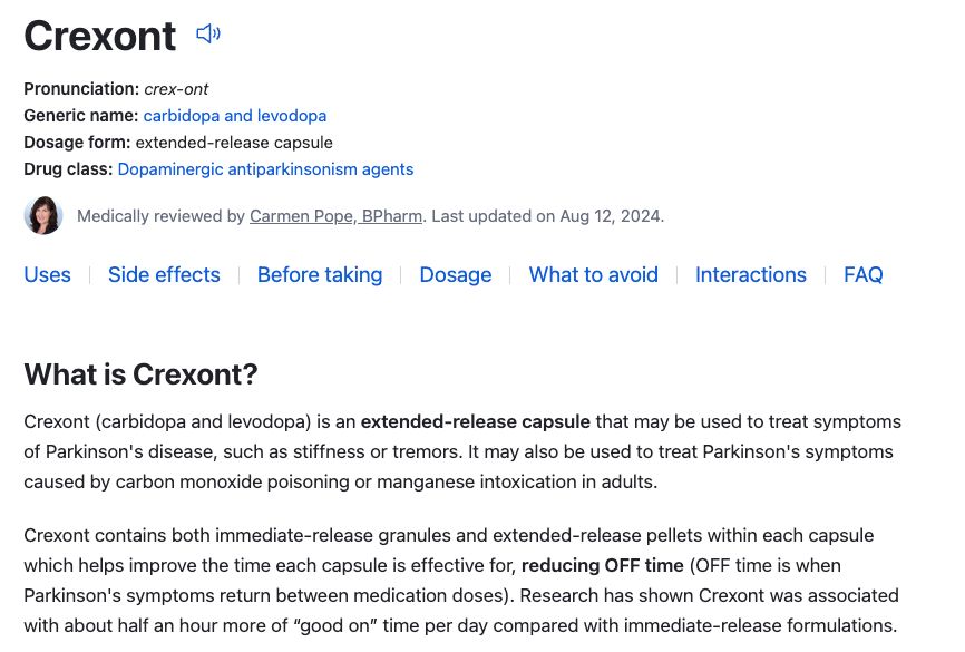 Screenshot of drugs dot com legitimate info about the medicaiton: "Crexont «
Pronunciation: crex-crit
Generic name: carbidopa and levodopa Dosage form: extended-release capsule Drug class: Dopaminergic antiparkinsoniam agants Modically reviewed by Carmen Popa, BPharm. Last updated on Aug 12, 2024.
Uses | Side effects | Before taking Dosage What to avoid Interactions FAQ What is Crexont?
Crexont (carbidopa and levodopa) is an extended-release capsule that may be used to treat symptoms of Parkinson's disease, such as stiffness or tremors. It may also be used to treat Parkinson's symptoms caused by carbon monoxide poisoning or manganese intoxication in adults.
Crexont contains both immediate-release granules and extended-release pellets within each capsule which helps improve the time each capsule is effective for, reducing OFF time (OFF time is when Parkinson's symptoms return between medication doses). Research has shown Crexont was associated with about half an hour more of "good on' time per day compared with immediate-release formulations."
