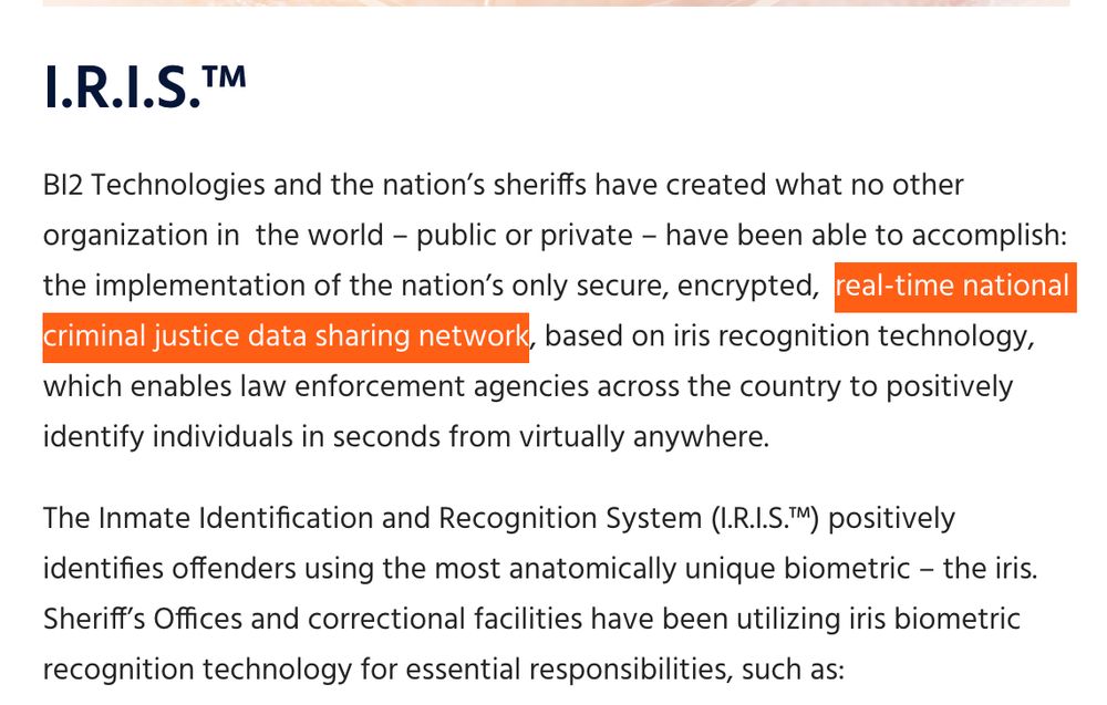 I.R.I.S.TM
BI2 Technologies and the nation's sheriffs have created what no other organization in the world - public or private - have been able to accomplish: the implementation of the nation's only secure, encrypted, real-time national criminal justice data sharing network, based on iris recognition technology, which enables law enforcement agencies across the country to positively identify individuals in seconds from virtually anywhere.
The Inmate Identification and Recognition System (I.R.I.S.M) positively identifies offenders using the most anatomically unique biometric - the iris. Sheriff's Offices and correctional facilities have been utilizing iris biometric recognition technology for essential responsibilities, such as: