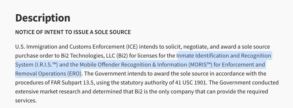 Description
NOTICE OF INTENT TO ISSUE A SOLE SOURCE
U.S. Immigration and Customs Enforcement (ICE) intends to solicit, negotiate, and award a sole source purchase order to Bi2 Technologies, LLC (Bi2) for licenses for the Inmate Identification and Recognition System (I.R.I.S.™) and the Mobile Offender Recognition & Information (MORIS™) for Enforcement and Removal Operations (ERO). The Government intends to award the sole source in accordance with the procedures of FAR Subpart 13.5, using the statutory authority of 41 USC 1901. The Government conducted extensive market research and determined that Bi2 is the only company that can provide the required services.