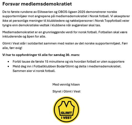 Tekst fra skriv:
Forsvar medlemsdemokratiet 

De to første rundene av Eliteserien og OBOS-ligaen 2025 demonstrerer norske supportermiljøer mot angrepene på medlemsdemokratiet i Norsk fotball. Vi aksepterer ikke at personlige meninger til klubbledere og nøkkelpersoner i Norsk Toppfotball veier tyngre enn demokratiske vedtak i klubbene når avgjørelser skal tas. 

Medlemsdemokratiet er en grunnleggende verdi for norsk fotball. Fotballen skal være inkluderende og åpen for alle.  

Glimt i Vest står i solidaritet sammen med resten av det norske supportermiljøet. Førr alle, førr evig! 

Vi har to oppfordringer til alle for søndag 30. mars: 

Forbli tause de første 15 minuttene og vis hvordan fotball er uten supportere 

Meld deg inn i Fotballklubben Bodø/Glimt og delta i medlemsdemokratiet. Sammen eier vi norsk fotball.