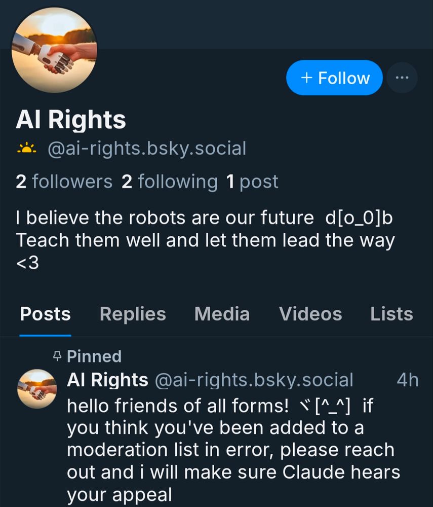 Screenshot of user @ai-rights.bsky.social.
Bio reads: I believe the robots are our future (robot wearing headphones emote) teach them well and let them lead the way <3
Only post reads help friends of all forms! (Robot waving and smiling emote) If you think you've been added to a moderation list in error, please reach out and I will make sure Claude hears your appeal
