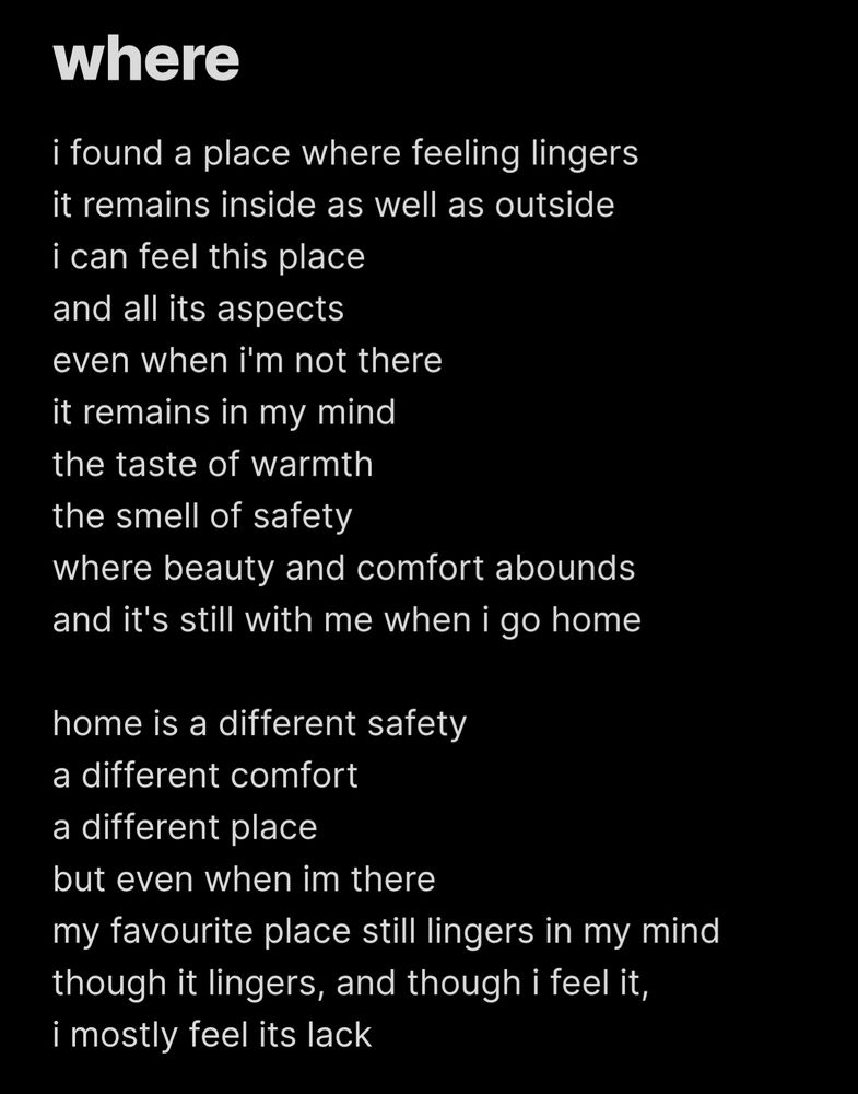 where

i found a place where feeling lingers
it remains inside as well as outside
i can feel this place and all its aspects
even when i'm not there
it remains in my mind
the taste of warmth
the smell of safety
where beauty and comfort abounds
and it's still with me when i go home

home is a different safety
a different comfort
a different place
but even when im there
my favourite place still lingers in my mind
though it lingers, and though i feel it,
i mostly feel its lack