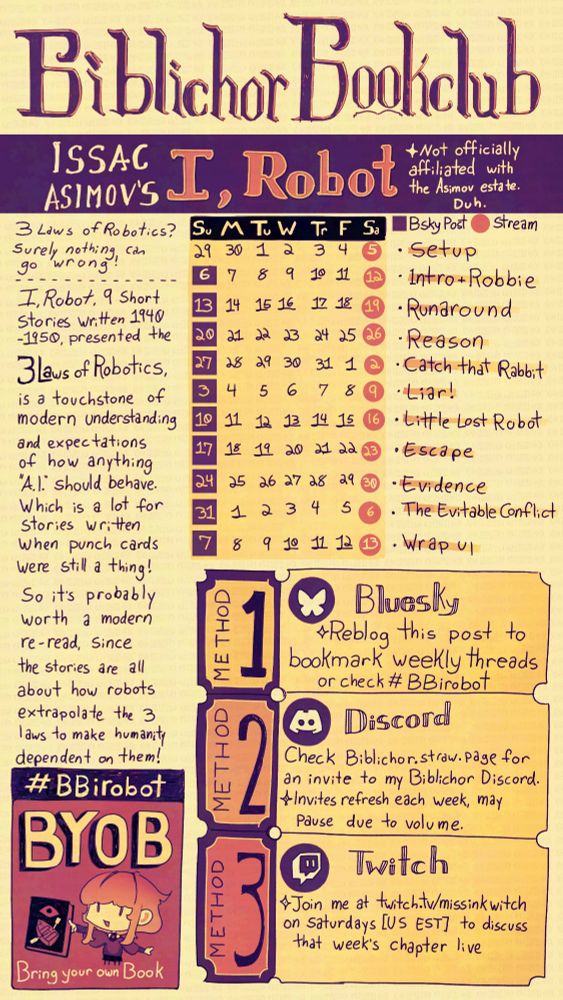 Yellow, Orange, Pink and Purple handwritten poster for Biblichor Bookclub's inaugural series. 

Text: Biblihor Bookclub
Issac Asimov's I, Robot *not affiliated officially affiliated with the Asimov estate. Duh. 
3 Laws of Robotics? Surely nothing can go wrong!  I, Robot, short stories written 1940-1950, presented the 3 laws of robotics, is a touchstone of how anything "A I" should behave. Which is a lot for stories written when punch cards were a thing! So it's probably worth a modern re-read, since the stories are all about how robots extrapolate the 3 laws to make humanity dependent on them!. 
 Hashtag BBirobot
BYOB : Bring your own book. An illustration of an oddly haired cartoon woman offering a book with an eye and a rowboat with oars on it. 

A calendar that indicates that Streams at twitch.tv/missinkwitch begin on Saturday, July 5th, and continue every saturday until September 13th. Every Sunday, startring July 6th to September 7th, a Bluesky post will be added to the replies below. 

Method 1: Bluesky. Reblog this post to bookmark weekly threads or check hashtag BBirobot 
Method 2: Discord. Check biblichor dot straw dot page for an invite to my Biblichor discord. Invites refresh each week, may be paused due to volume. 
Method 3: Join me at twitch dot tv slash missinkwitch on saturdays (united states eastern standard time) to discuss that week's chapter live. 