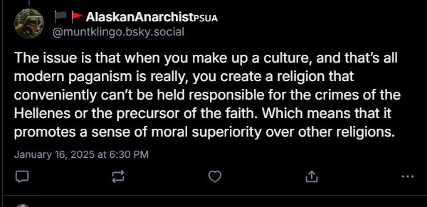 alaskan:

the issue is that when you make up a culture, and thats all modern paganism is really, you create a religion that conveniently cant be held responsible for the crimes of the hellenes or the precursor of the faith. which means that it promotes a sense of moral superiority over other religions.