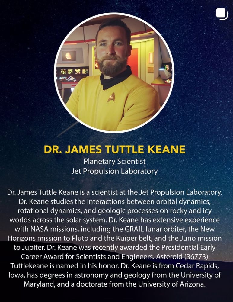 A photo of me with the text:

DR. JAMES TUTTLE KEANE
Planetary Scientist
Jet Propulsion Laboratory

Dr. James Tuttle Keane is a scientist at the Jet Propulsion Laboratory.
Dr. Keane studies the interactions between orbital dynamics, rotational dynamics, and geologic processes on rocky and icy worlds across the solar system. Dr. Keane has extensive experience with NASA missions, including the GRAIL lunar orbiter, the New Horizons mission to Pluto and the Kuiper belt, and the Juno mission to Jupiter. Dr. Keane was recently awarded the Presidential Early Career Award for Scientists and Engineers. Asteroid (36773)
Tuttlekeane is named in his honor. Dr. Keane is from Cedar Rapids, lowa, has degrees in astronomy and geology from the University of Maryland, and a doctorate from the University of Arizona.