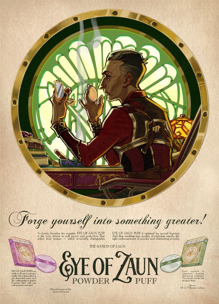 In the style of a vintage cosmetics advertisement, art of Silco from Arcane in profile holding up a makeup compact and a powder puff, backlit by the window in his office and green light, elbows resting on his desk with various objects like books, ashtray with Jinx doodles, and  a glow of an orange, sitting in his chair. 

Bottom half of page has text and powder puff with packaging, in the color of shimmer pink/purple on the left and green on the right. 

Text: 

Forge yourself into something greater!
To lovely Zaunites the equisitie EYE OF ZAUN PUFF
EYE OF ZAUN PUFF is attained by special looming
is the very utmost in puff
power and perfection. That
And thus resulting rare quality of retaining exactly the
softer,
finer texture _~ which invariably distinguishes
right surlaceamount of powder and distrinuting evently
THE NATION OF ZAUN
EYE OF ZAUN PUFFS are made in all sizes to suit your needs--rich, velvety velour or soft, deep-piled poro's wool.
The workmanship is perfect.
Compare
them with any
pulls you have ever used.
EYE OF JAUN
POWDER
PUFF
Each
packed in
attractive dust-proof container
Your hands are the first to touch them.
Prices:
10 to 75 bronze washers