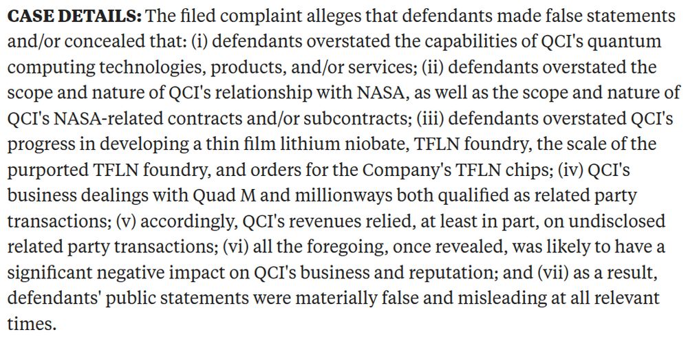 CASE DETAILS: The filed complaint alleges that defendants made false statements and/or concealed that: (i) defendants overstated the capabilities of QCI's quantum computing technologies, products, and/or services; (ii) defendants overstated the scope and nature of QCI's relationship with NASA, as well as the scope and nature of QCI's NASA-related contracts and/or subcontracts; (iii) defendants overstated QCI's progress in developing a thin film lithium niobate, TFLN foundry, the scale of the purported TFLN foundry, and orders for the Company's TFLN chips; (iv) QCI's business dealings with Quad M and millionways both qualified as related party transactions; (v) accordingly, QCI's revenues relied, at least in part, on undisclosed related party transactions; (vi) all the foregoing, once revealed, was likely to have a significant negative impact on QCI's business and reputation; and (vii) as a result, defendants' public statements were materially false and misleading at all relevant times.