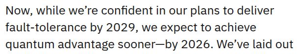 Now, while we’re confident in our plans to deliver fault-tolerance by 2029, we expect to achieve quantum advantage sooner—by 2026.