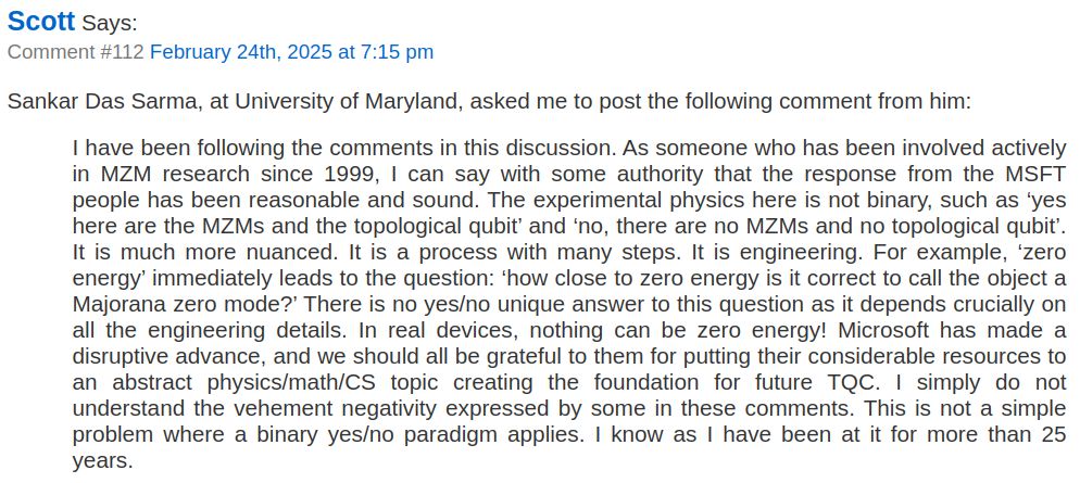 Scott Aaronson: Comment #112 February 24th, 2025 at 7:15 pm

Sankar Das Sarma, at University of Maryland, asked me to post the following comment from him:

I have been following the comments in this discussion. As someone who has been involved actively in MZM research since 1999, I can say with some authority that the response from the MSFT people has been reasonable and sound. The experimental physics here is not binary, such as ‘yes here are the MZMs and the topological qubit’ and ‘no, there are no MZMs and no topological qubit’. It is much more nuanced. It is a process with many steps. It is engineering. For example, ‘zero energy’ immediately leads to the question: ‘how close to zero energy is it correct to call the object a Majorana zero mode?’ There is no yes/no unique answer to this question as it depends crucially on all the engineering details. In real devices, nothing can be zero energy! Microsoft has made a disruptive advance, and we should all be grateful to them for putting their considerable resources to an abstract physics/math/CS topic creating the foundation for future TQC. I simply do not understand the vehement negativity expressed by some in these comments. This is not a simple problem where a binary yes/no paradigm applies. I know as I have been at it for more than 25 years.