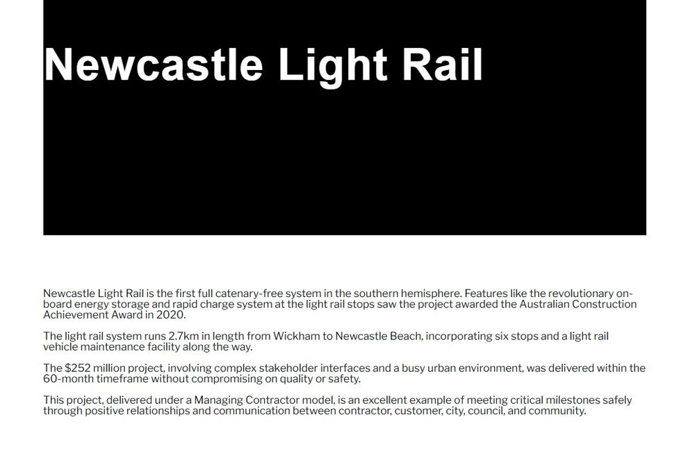 Newcastle Light Rail is the first full catenary-free system in the southern hemisphere. Features like the revolutionary on-board energy storage and rapid charge system at the light rail stops saw the project awarded the Australian Construction Achievement Award in 2020.

The light rail system runs 2.7km in length from Wickham to Newcastle Beach, incorporating six stops and a light rail vehicle maintenance facility along the way.

The $252 million project, involving complex stakeholder interfaces and a busy urban environment, was delivered within the 60-month timeframe without compromising on quality or safety.

This project, delivered under a Managing Contractor model, is an excellent example of meeting critical milestones safely through positive relationships and communication between contractor, customer, city, council, and community.