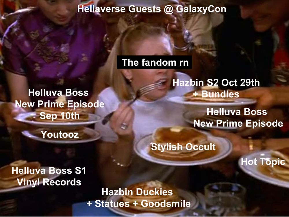 Main picture: A girl surrounded by several plates of pancakes at a table with servers.

Upper text: Hellaverse Guests & GalaxyCon

Black box text on girl: "The fandom rn"

Surrounding text over pancake plates:
"Helluva Boss New Prime Episode Sep 10th"
"Youtooz"
"Helluva Boss S1 Vinyl Records"
"Hazbin S2 Oct 29th + Bundles"
"Helluva boss New Prime Episode"
"Stylish Occult"
"Hot Topic"
"Hazbin Duckies + Statues + Goodsmile"