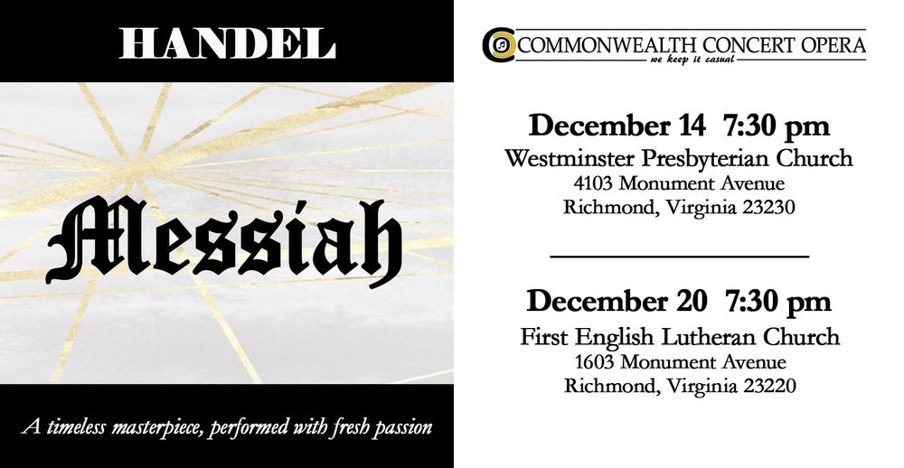 Commonwealth Concert Opera
Messiah
December 14  7:30​ pm  Westminster Presbyterian Church​
December 20 7:30 pm  First English Lutheran Church
​
A timeless masterpiece, performed with fresh passion! Join us as we perform selections from not only the Christmas section, but across Handel's beloved oratorio, "Messiah". With Chamber Orchestra.