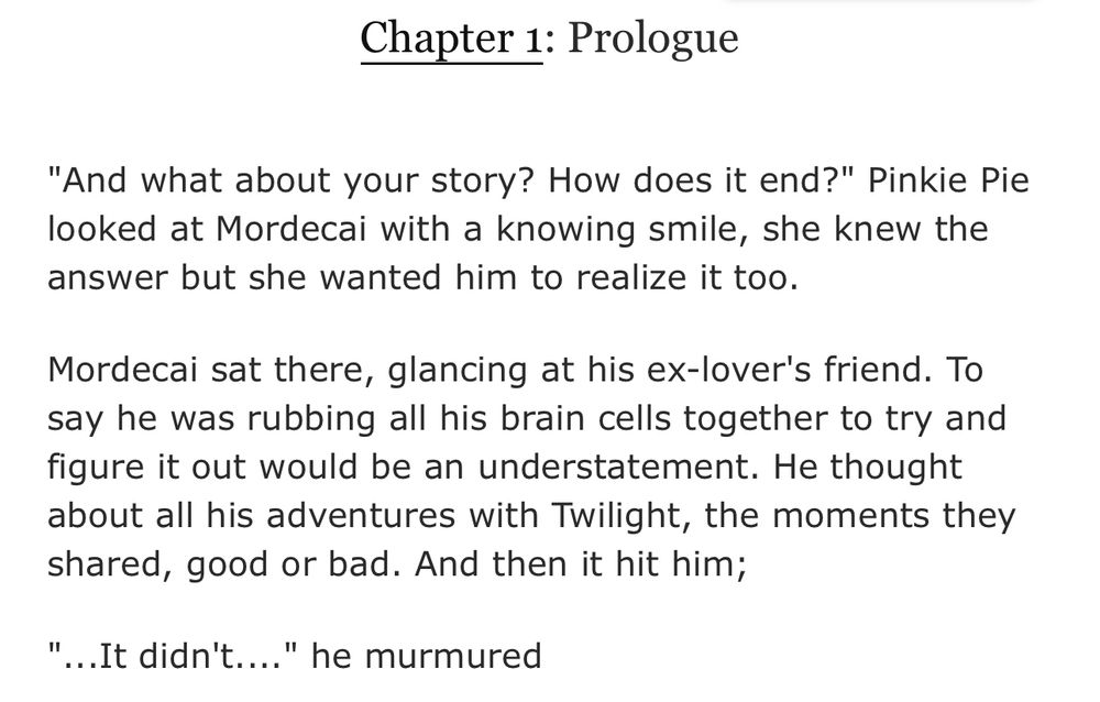 Chapter 1: Prologue

Chapter Text
"And what about your story? How does it end?" Pinkie Pie looked at Mordecai with a knowing smile, she knew the answer but she wanted him to realize it too.

Mordecai sat there, glancing at his ex-lover's friend. To say he was rubbing all his brain cells together to try and figure it out would be an understatement. He thought about all his adventures with Twilight, the moments they shared, good or bad. And then it hit him;

"...It didn't...." he murmured