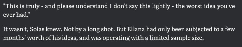 "This is truly - and please understand I don't say this lightly - the worst idea you've ever had."

It wasn't, Solas knew. Not by a long shot. But Ellana had only been subjected to a few months' worth of his ideas, and was operating with a limited sample size.