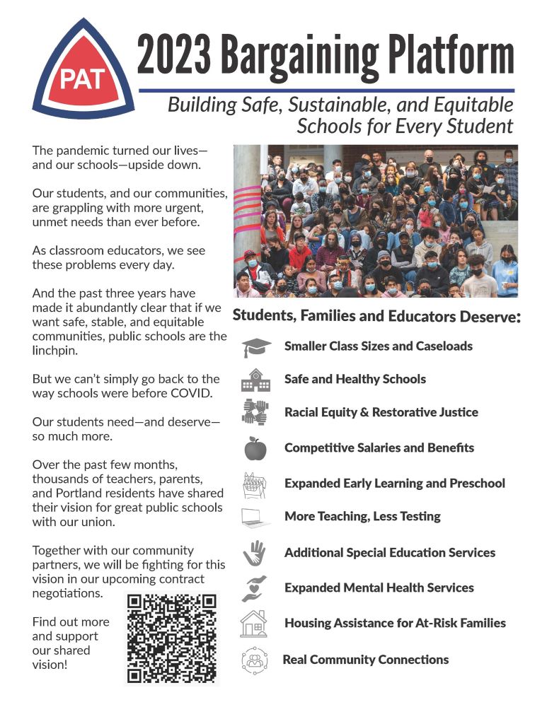 PAT
2023 Bargaining Platform
Building Safe, Sustainable, and Equitable
Schools for Every Student
The pandemic turned our lives - and our schools-upside down.
Our students, and our communities, are grappling with more urgent, unmet needs than ever before.
As classroom educators, we see these problems every day.
And the past three years have
made it abundantly clear that if we Students, Families and Educators Deserve: want safe, stable, and equitable communities, public schools are the linchpin.
Smaller Class Sizes and Caseloads
But we can't simply go back to the way schools were before COVID.
E
Safe and Healthy Schools
Racial Equity & Restorative Justice
Our students need-and deserve-so much more.
Competitive Salaries and Benefits
Over the past few months, thousands of teachers, parents, and Portland residents have shared their vision for great public schools with our union.
Expanded Early Learning and Preschool
More Teaching, Less Testing
Together with our community partners, we will b