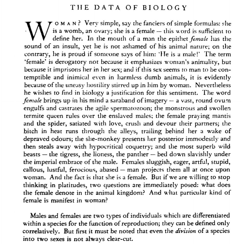 

THE DATA OF BIOLOGY

WoMAN? Very simple, say the fanciers of simple formulas: she W is a womb, an ovary; she is a female - this word is sufficient to define her. In the mouth of a man the epithet female has the sound of an insult, yet he is not ashamed of his animal nature; on the contrary, he is proud if someone says of hin: 'He is a male!' The term 'female' is derogatory not because it emphasizes woman's animality, but because it imprisons her in her sex; and if this sex seems to man to be con- temptible and inimical even in harmless dumb animals, it is evidently because of the uneasy hostility stirred up in him by woman. Nevertheless he wishes to find in biology a justification for this sentiment. The word female brings up in his mind a saraband of imagery -- a vast, round ovum engulfs and castrates the agile spermatozoon; the monstrous and swollen termite queen rules over the enslaved males; the female praying mantis and the spider, satiated with love, crush and devour their partners; the bitch in heat runs through the alleys, trailing behind her a wake of depraved odours; the she-monkey presents her posterior immodestly and then steals away with hypocritical coquetry; and the most superb wild beasts- the tigress, the lioness, the panther - bed down slavishly under the imperial embrace of the male. Females sluggish, eager, artful, stupid, callous, lustful, ferocious, abased - man projects them all at once upon woman. And the fact is that she is a female. But if we are willing to stop thinking in platitudes, two (questions are immediately posed: what does the female denote in the animal kingdom? And what particular kind of female is manifest in woman?

Males and females are two types of individuals which are differentiated within a species for the function of reproduction; they can be defined only correlatively. But first it must be noted that even the division of a species into two sexes is not always clear-cut.

