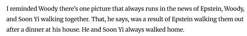 I reminded Woody there’s one picture that always runs in the news of Epstein, Woody, and Soon Yi walking together. That, he says, was a result of Epstein walking them out after a dinner at his house. He and Soon Yi always walked home.