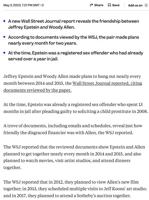 A new Wall Street Journal report reveals the friendship between Jeffrey Epstein and Woody Allen. According to documents viewed by the WSJ, the pair made plans nearly every month for two years. At the time, Epstein was a registered sex offender who had already served over a year in jail. Jeffrey Epstein and Woody Allen made plans to hang out nearly every month between 2014 and 2015, the Wall Street Journal reported, citing documents reviewed by the paper. At the time, Epstein was already a registered sex offender who spent 13 months in jail after pleading guilty to soliciting a child prostitute in 2008. A trove of documents, including emails and schedules, reveal just how friendly the disgraced financier was with Allen, the WSJ reported. The WSJ reported that the reviewed documents show Epstein and Allen planned to get together nearly every month in 2014 and 2015, and also planned to watch movies, visit artist studios, and attend dinners together. The WSJ reported that in 2012, they planned to view Allen's new film together; in 2013, they scheduled multiple visits to Jeff Koons' art studio; and in 2017, they planned to attend a Sotheby's auction together.