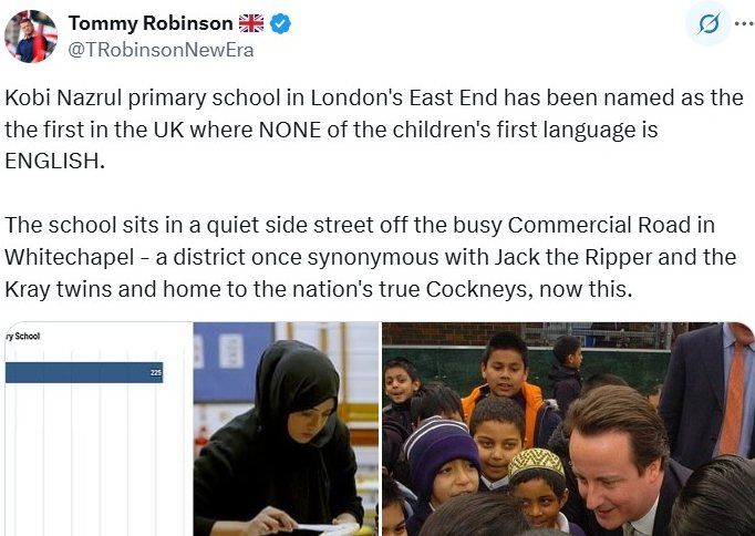Tweet from Tommy Robinson:
Kobi Nazrul primary school in London's East End has been named as the the first in the UK where NONE of the children's first language is
ENGLISH.

The school sits in a quiet side street off the busy Commercial Road in
Whitechapel - a district once synonymous with Jack the Ripper and the
Kray twins and home to the nation's true Cockneys, now this.