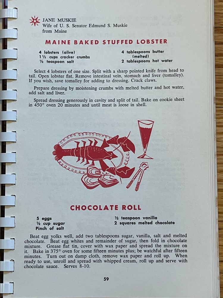 JANE MUSKIE
Wife of U. S. Senator Edmund S. Muskie from Maine
MAINE BAKED STUFFED LOBSTER
4 lobsters (alive)
1 ½
4 tablespoons butter
cups cracker crumbs
(melted)
½ teaspoon salt
2 tablespoons hot water
Select 4 lobsters of one size. Split with a sharp pointed knife from head to tail. Open lobster flat. Remove intestinal vein, stomach and liver (tomalley).
If you wish, save tomalley for adding to dressing. Crack claws.
Prepare dressing by moistening crumbs with melted butter and hot water, add salt and liver.
Spread dressing generously in cavity and split of tail. Bake on cookie sheet in 450° oven 20 minutes and until meat is loose in shell.

CHOCOLATE ROLL
5 eggs
½ teaspoon vanilla
½ cup sugar
2 squares melted chocolate
Pinch of salt
Beat egg yolks well, add two tablespoons sugar, vanilla, salt and melted chocolate.
Beat egg whites and remainder of sugar, then fold in chocolate mixture. 
Grease flat tin, cover with wax paper and spread the mixture on
it. Bake in 375° oven for some fifteen minutes plus; be watchful after fifteen minutes.
Turn out on damp cloth, remove wax paper and roll up. When
ready to use, unroll and spread with whipped cream, roll up and serve with chocolate sauce.
Serves 8-10.

